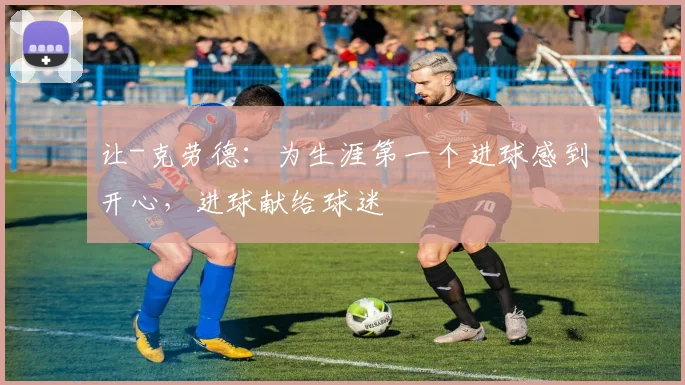 让-克劳德：为生涯第一个进球感到开心，进球献给球迷