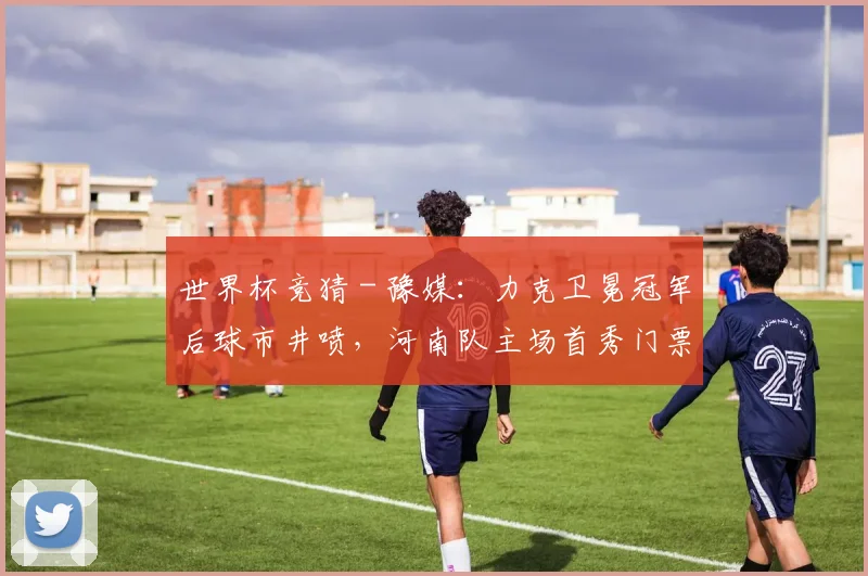 世界杯竞猜 - 豫媒：力克卫冕冠军后球市井喷，河南队主场首秀门票早早售罄