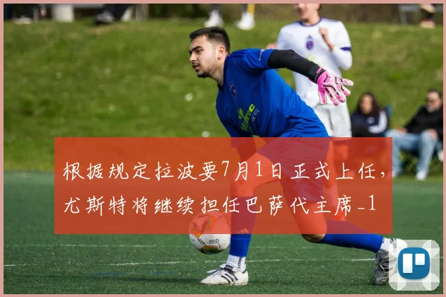 根据规定拉波要7月1日正式上任，尤斯特将继续担任巴萨代主席_1